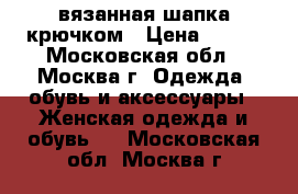 вязанная шапка крючком › Цена ­ 700 - Московская обл., Москва г. Одежда, обувь и аксессуары » Женская одежда и обувь   . Московская обл.,Москва г.